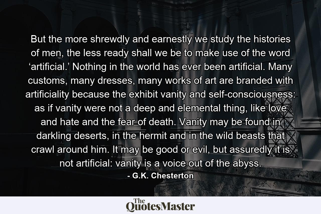 But the more shrewdly and earnestly we study the histories of men, the less ready shall we be to make use of the word ‘artificial.’ Nothing in the world has ever been artificial. Many customs, many dresses, many works of art are branded with artificiality because the exhibit vanity and self-consciousness: as if vanity were not a deep and elemental thing, like love and hate and the fear of death. Vanity may be found in darkling deserts, in the hermit and in the wild beasts that crawl around him. It may be good or evil, but assuredly it is not artificial: vanity is a voice out of the abyss. - Quote by G.K. Chesterton