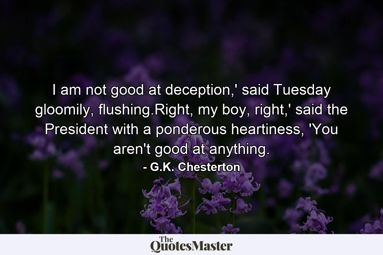 I am not good at deception,' said Tuesday gloomily, flushing.Right, my boy, right,' said the President with a ponderous heartiness, 'You aren't good at anything. - Quote by G.K. Chesterton