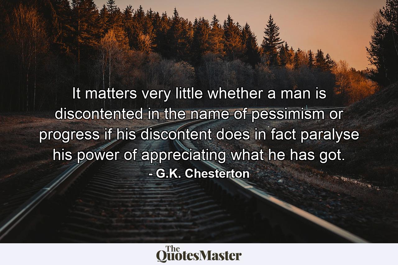 It matters very little whether a man is discontented in the name of pessimism or progress  if his discontent does in fact paralyse his power of appreciating what he has got. - Quote by G.K. Chesterton