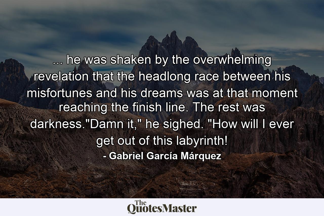 ... he was shaken by the overwhelming revelation that the headlong race between his misfortunes and his dreams was at that moment reaching the finish line. The rest was darkness.