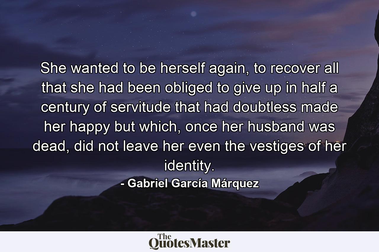 She wanted to be herself again, to recover all that she had been obliged to give up in half a century of servitude that had doubtless made her happy but which, once her husband was dead, did not leave her even the vestiges of her identity. - Quote by Gabriel García Márquez