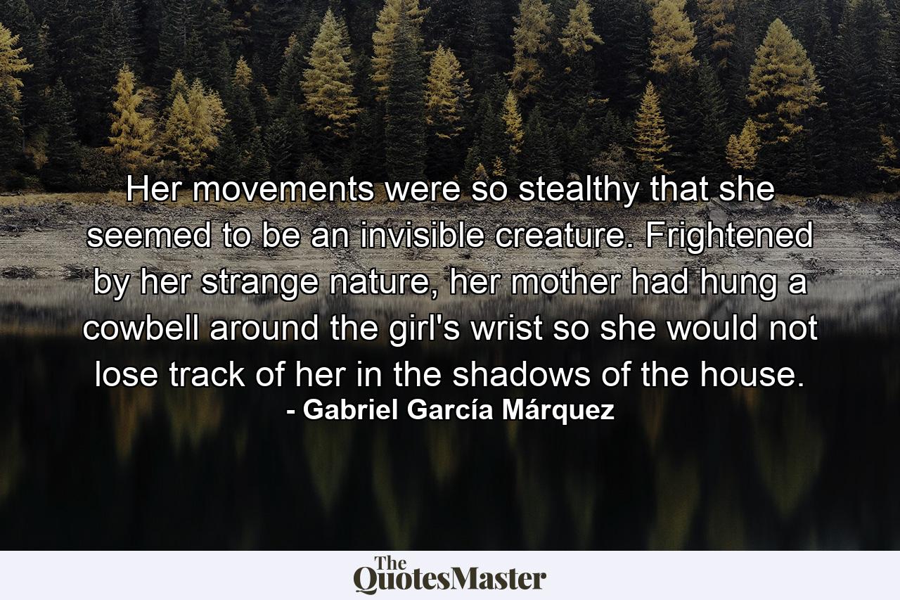 Her movements were so stealthy that she seemed to be an invisible creature. Frightened by her strange nature, her mother had hung a cowbell around the girl's wrist so she would not lose track of her in the shadows of the house. - Quote by Gabriel García Márquez