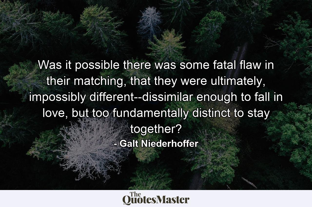 Was it possible there was some fatal flaw in their matching, that they were ultimately, impossibly different--dissimilar enough to fall in love, but too fundamentally distinct to stay together? - Quote by Galt Niederhoffer