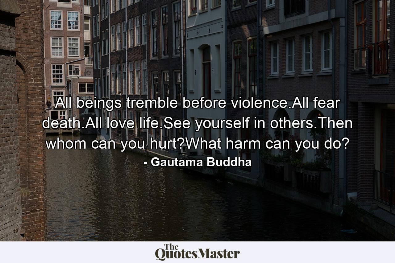 All beings tremble before violence.All fear death.All love life.See yourself in others.Then whom can you hurt?What harm can you do? - Quote by Gautama Buddha