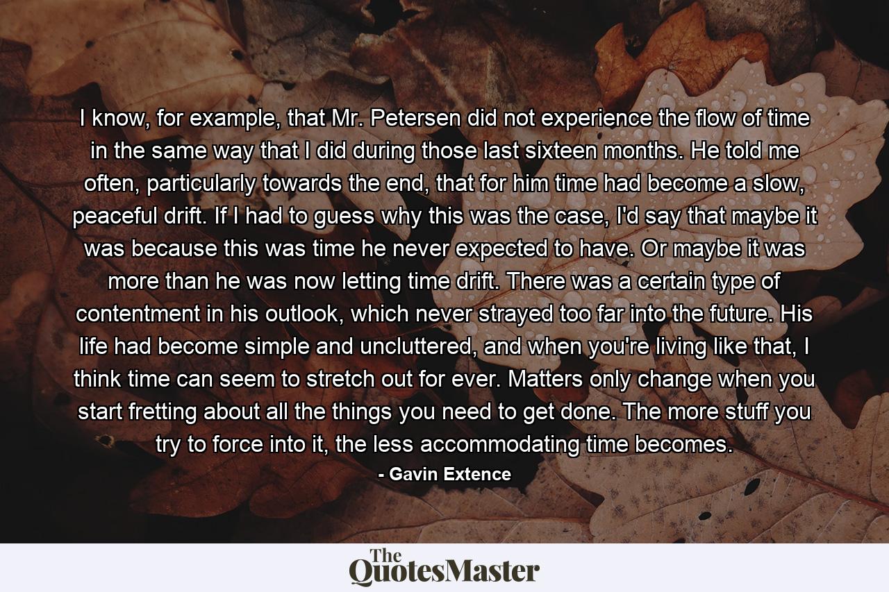 I know, for example, that Mr. Petersen did not experience the flow of time in the same way that I did during those last sixteen months. He told me often, particularly towards the end, that for him time had become a slow, peaceful drift. If I had to guess why this was the case, I'd say that maybe it was because this was time he never expected to have. Or maybe it was more than he was now letting time drift. There was a certain type of contentment in his outlook, which never strayed too far into the future. His life had become simple and uncluttered, and when you're living like that, I think time can seem to stretch out for ever. Matters only change when you start fretting about all the things you need to get done. The more stuff you try to force into it, the less accommodating time becomes. - Quote by Gavin Extence