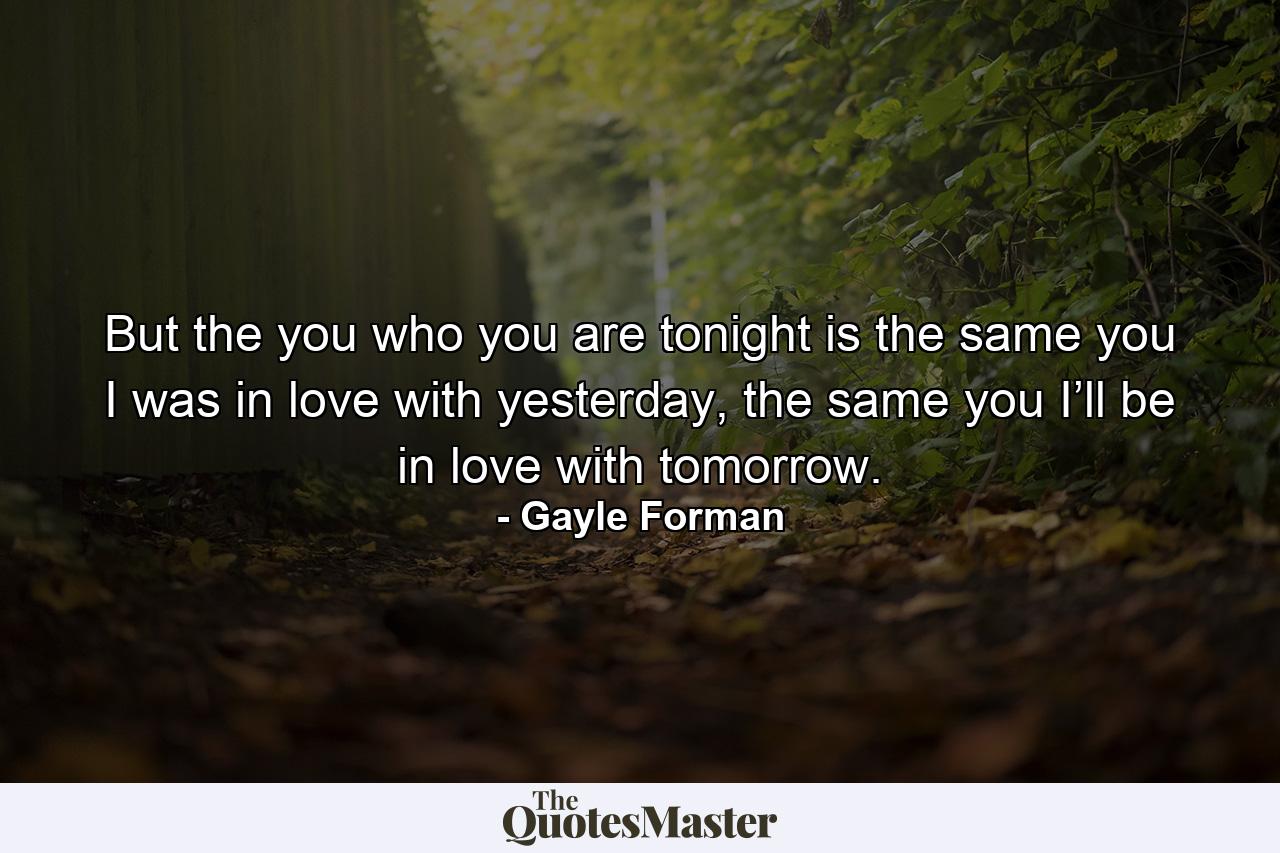 But the you who you are tonight is the same you I was in love with yesterday, the same you I’ll be in love with tomorrow. - Quote by Gayle Forman