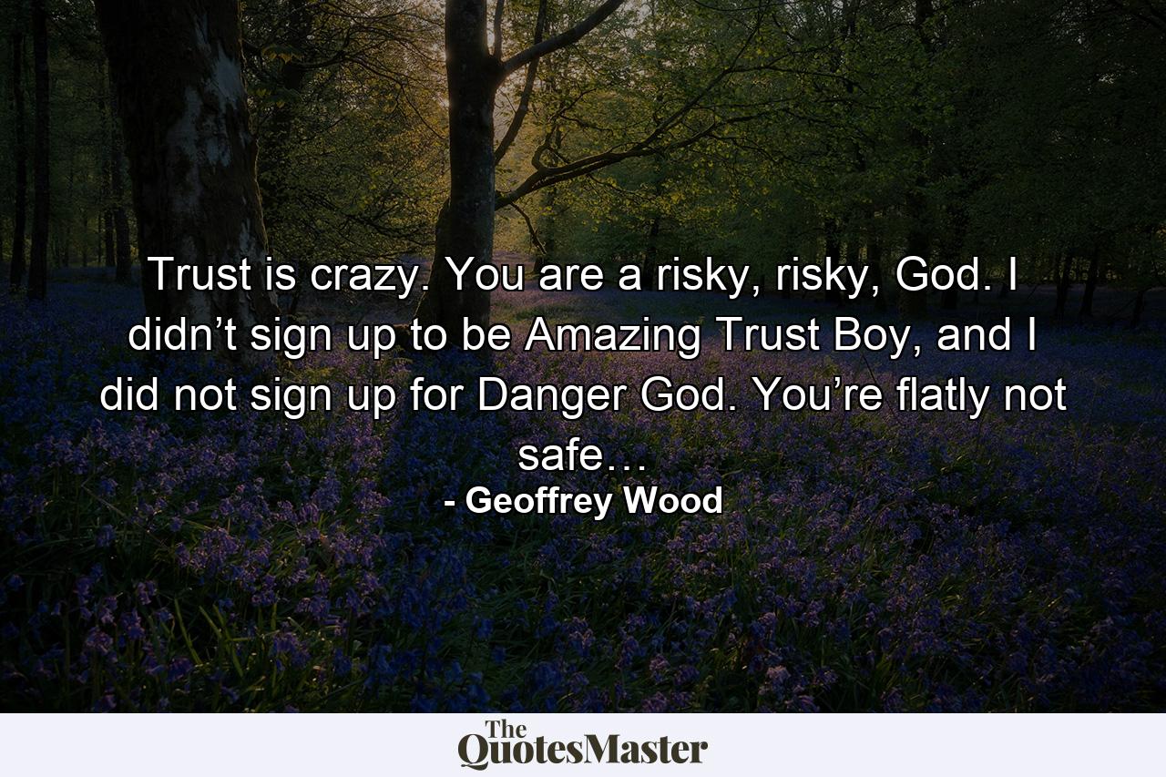 Trust is crazy. You are a risky, risky, God. I didn’t sign up to be Amazing Trust Boy, and I did not sign up for Danger God. You’re flatly not safe… - Quote by Geoffrey Wood