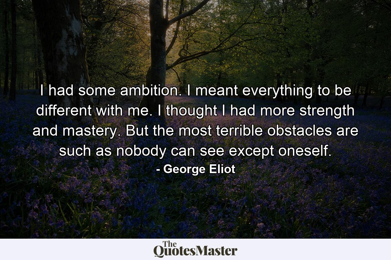 I had some ambition. I meant everything to be different with me. I thought I had more strength and mastery. But the most terrible obstacles are such as nobody can see except oneself. - Quote by George Eliot