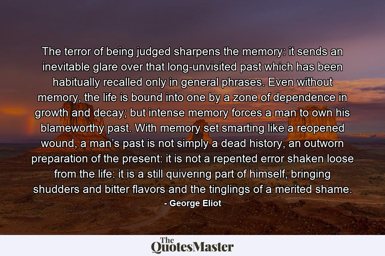 The terror of being judged sharpens the memory: it sends an inevitable glare over that long-unvisited past which has been habitually recalled only in general phrases. Even without memory, the life is bound into one by a zone of dependence in growth and decay; but intense memory forces a man to own his blameworthy past. With memory set smarting like a reopened wound, a man’s past is not simply a dead history, an outworn preparation of the present: it is not a repented error shaken loose from the life: it is a still quivering part of himself, bringing shudders and bitter flavors and the tinglings of a merited shame. - Quote by George Eliot