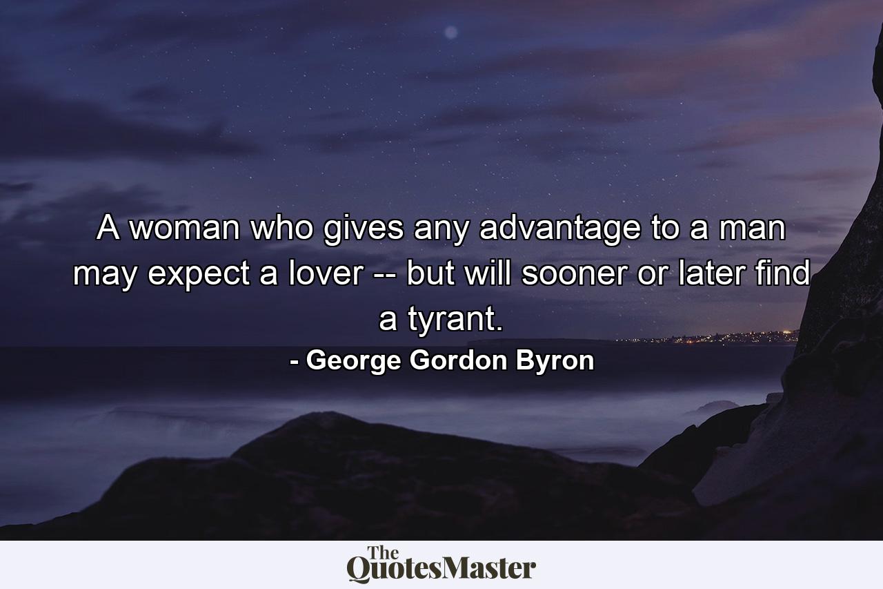 A woman who gives any advantage to a man may expect a lover -- but will sooner or later find a tyrant. - Quote by George Gordon Byron