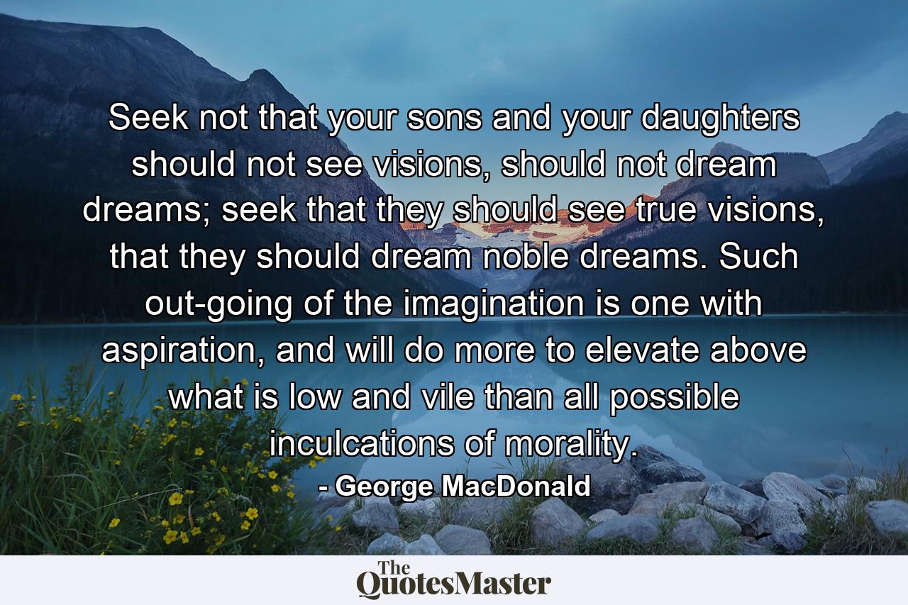 Seek not that your sons and your daughters should not see visions, should not dream dreams; seek that they should see true visions, that they should dream noble dreams. Such out-going of the imagination is one with aspiration, and will do more to elevate above what is low and vile than all possible inculcations of morality. - Quote by George MacDonald