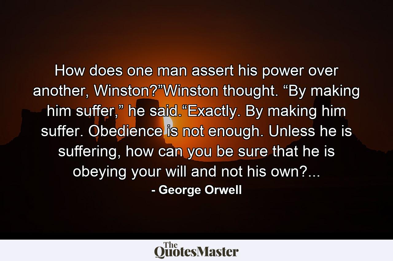 How does one man assert his power over another, Winston?”Winston thought. “By making him suffer,” he said.“Exactly. By making him suffer. Obedience is not enough. Unless he is suffering, how can you be sure that he is obeying your will and not his own?... - Quote by George Orwell