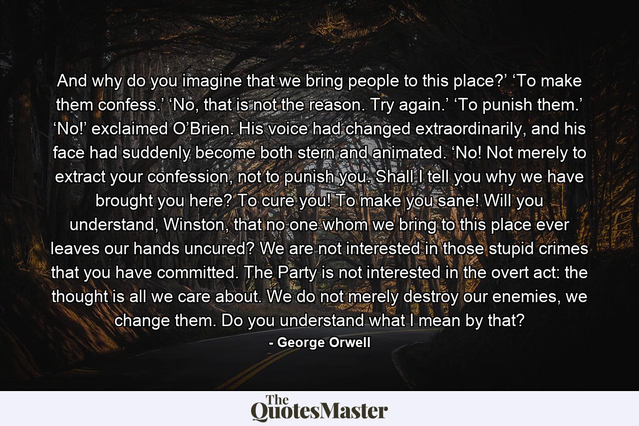 And why do you imagine that we bring people to this place?’ ‘To make them confess.’ ‘No, that is not the reason. Try again.’ ‘To punish them.’ ‘No!’ exclaimed O’Brien. His voice had changed extraordinarily, and his face had suddenly become both stern and animated. ‘No! Not merely to extract your confession, not to punish you. Shall I tell you why we have brought you here? To cure you! To make you sane! Will you understand, Winston, that no one whom we bring to this place ever leaves our hands uncured? We are not interested in those stupid crimes that you have committed. The Party is not interested in the overt act: the thought is all we care about. We do not merely destroy our enemies, we change them. Do you understand what I mean by that? - Quote by George Orwell