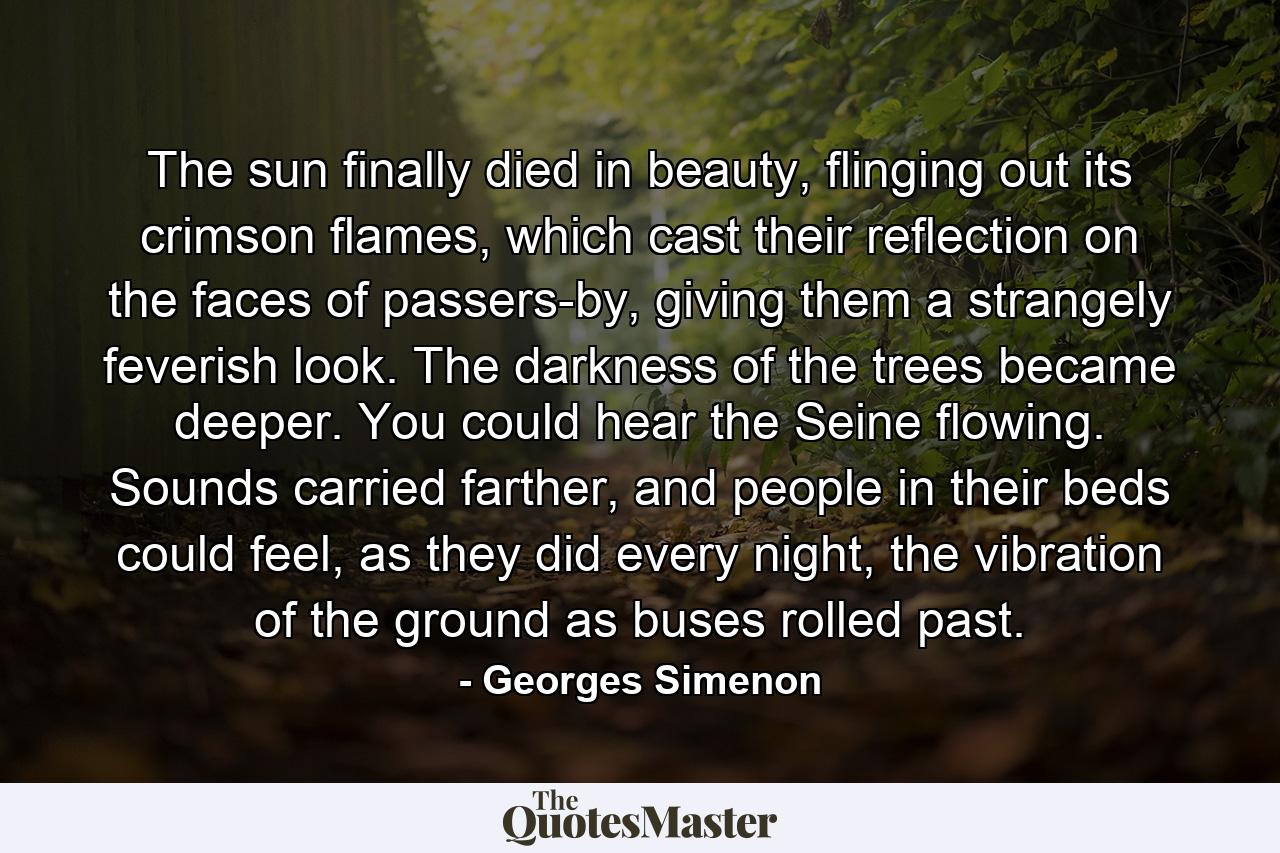 The sun finally died in beauty, flinging out its crimson flames, which cast their reflection on the faces of passers-by, giving them a strangely feverish look. The darkness of the trees became deeper. You could hear the Seine flowing. Sounds carried farther, and people in their beds could feel, as they did every night, the vibration of the ground as buses rolled past. - Quote by Georges Simenon