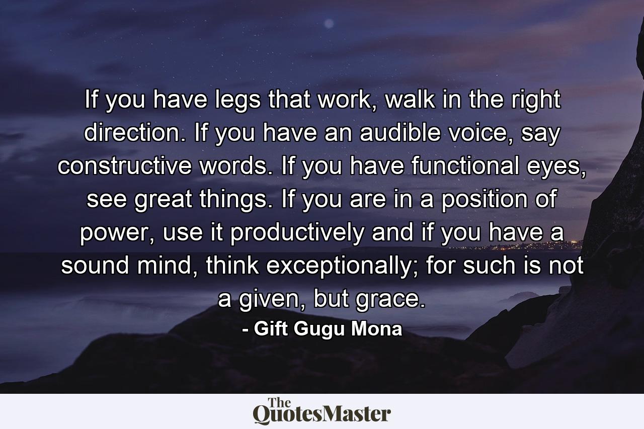 If you have legs that work, walk in the right direction. If you have an audible voice, say constructive words. If you have functional eyes, see great things. If you are in a position of power, use it productively and if you have a sound mind, think exceptionally; for such is not a given, but grace. - Quote by Gift Gugu Mona