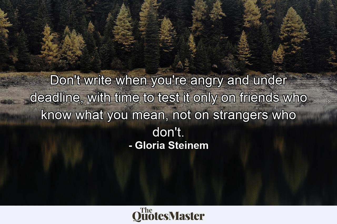 Don't write when you're angry and under deadline, with time to test it only on friends who know what you mean, not on strangers who don't. - Quote by Gloria Steinem