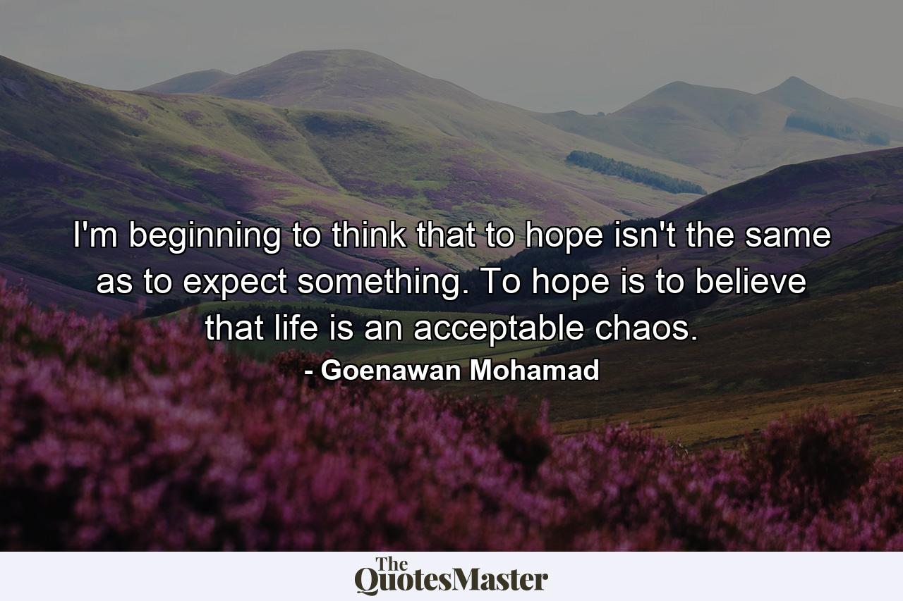 I'm beginning to think that to hope isn't the same as to expect something. To hope is to believe that life is an acceptable chaos. - Quote by Goenawan Mohamad