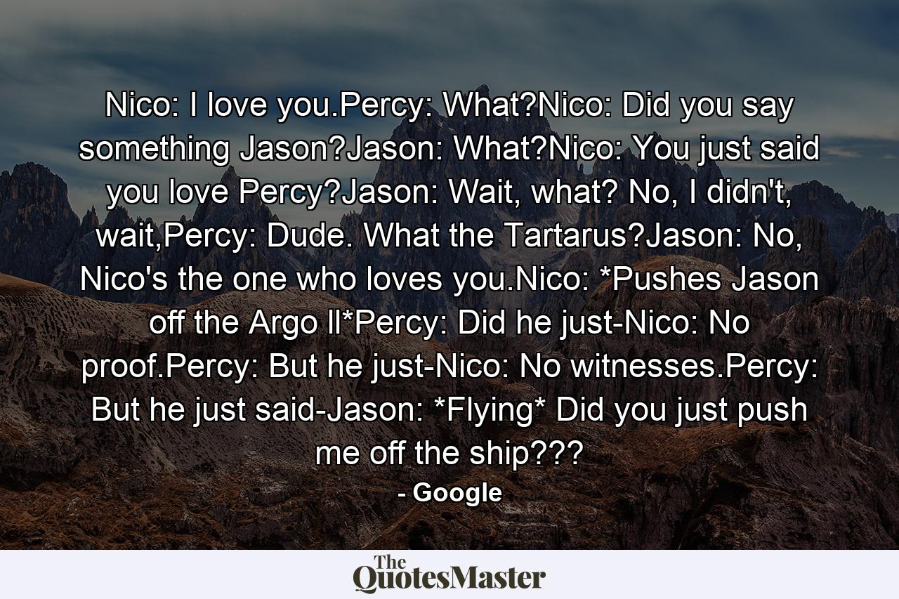 Nico: I love you.Percy: What?Nico: Did you say something Jason?Jason: What?Nico: You just said you love Percy?Jason: Wait, what? No, I didn't, wait,Percy: Dude. What the Tartarus?Jason: No, Nico's the one who loves you.Nico: *Pushes Jason off the Argo ll*Percy: Did he just-Nico: No proof.Percy: But he just-Nico: No witnesses.Percy: But he just said-Jason: *Flying* Did you just push me off the ship??? - Quote by Google