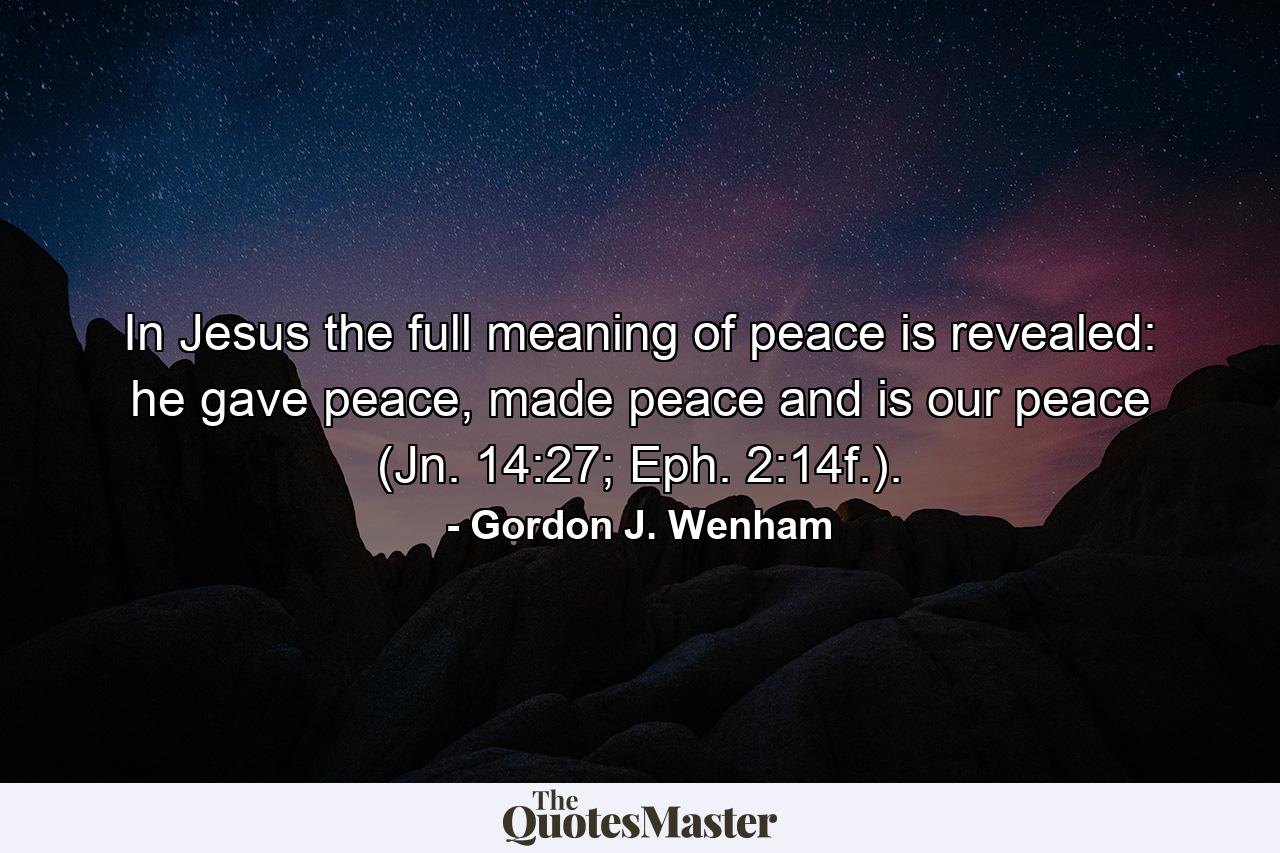 In Jesus the full meaning of peace is revealed: he gave peace, made peace and is our peace (Jn. 14:27; Eph. 2:14f.). - Quote by Gordon J. Wenham