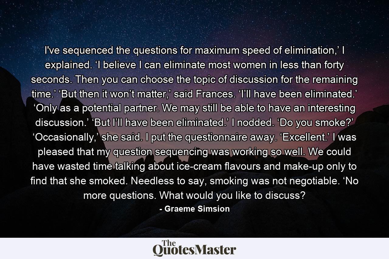 I've sequenced the questions for maximum speed of elimination,’ I explained. ‘I believe I can eliminate most women in less than forty seconds. Then you can choose the topic of discussion for the remaining time.’ ‘But then it won’t matter,’ said Frances. ‘I’ll have been eliminated.’ ‘Only as a potential partner. We may still be able to have an interesting discussion.’ ‘But I’ll have been eliminated.’ I nodded. ‘Do you smoke?’ ‘Occasionally,’ she said. I put the questionnaire away. ‘Excellent.’ I was pleased that my question sequencing was working so well. We could have wasted time talking about ice-cream flavours and make-up only to find that she smoked. Needless to say, smoking was not negotiable. ‘No more questions. What would you like to discuss? - Quote by Graeme Simsion