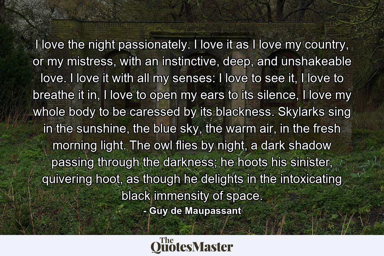 I love the night passionately. I love it as I love my country, or my mistress, with an instinctive, deep, and unshakeable love. I love it with all my senses: I love to see it, I love to breathe it in, I love to open my ears to its silence, I love my whole body to be caressed by its blackness. Skylarks sing in the sunshine, the blue sky, the warm air, in the fresh morning light. The owl flies by night, a dark shadow passing through the darkness; he hoots his sinister, quivering hoot, as though he delights in the intoxicating black immensity of space. - Quote by Guy de Maupassant