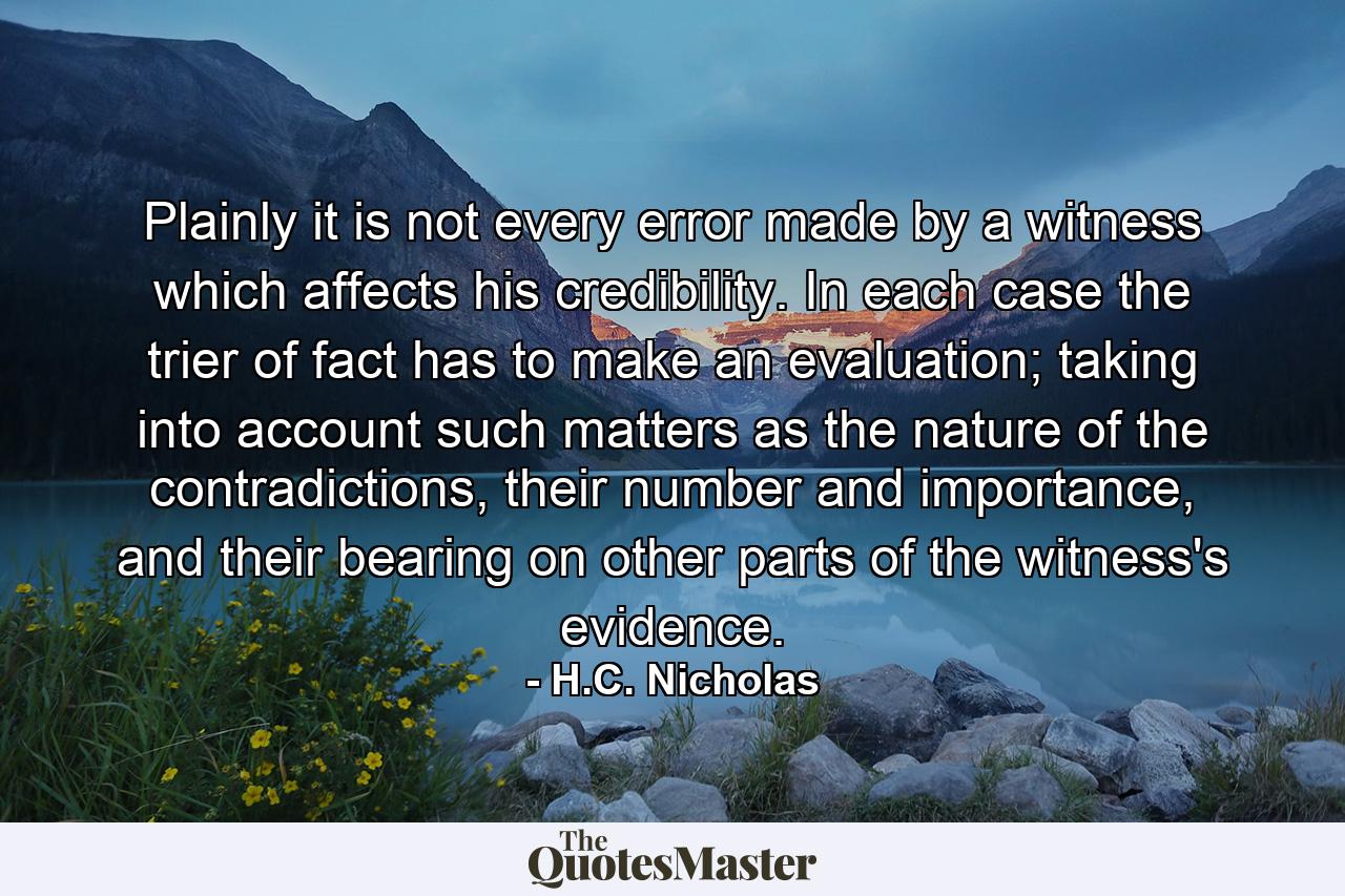 Plainly it is not every error made by a witness which affects his credibility. In each case the trier of fact has to make an evaluation; taking into account such matters as the nature of the contradictions, their number and importance, and their bearing on other parts of the witness's evidence. - Quote by H.C. Nicholas