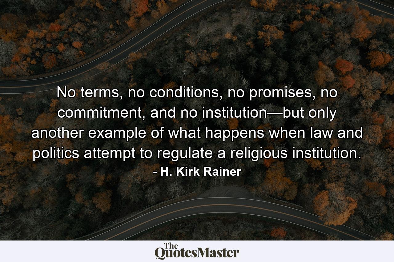 No terms, no conditions, no promises, no commitment, and no institution—but only another example of what happens when law and politics attempt to regulate a religious institution. - Quote by H. Kirk Rainer