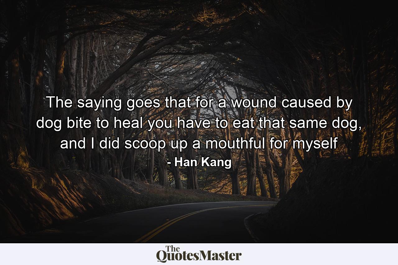 The saying goes that for a wound caused by dog bite to heal you have to eat that same dog, and I did scoop up a mouthful for myself - Quote by Han Kang