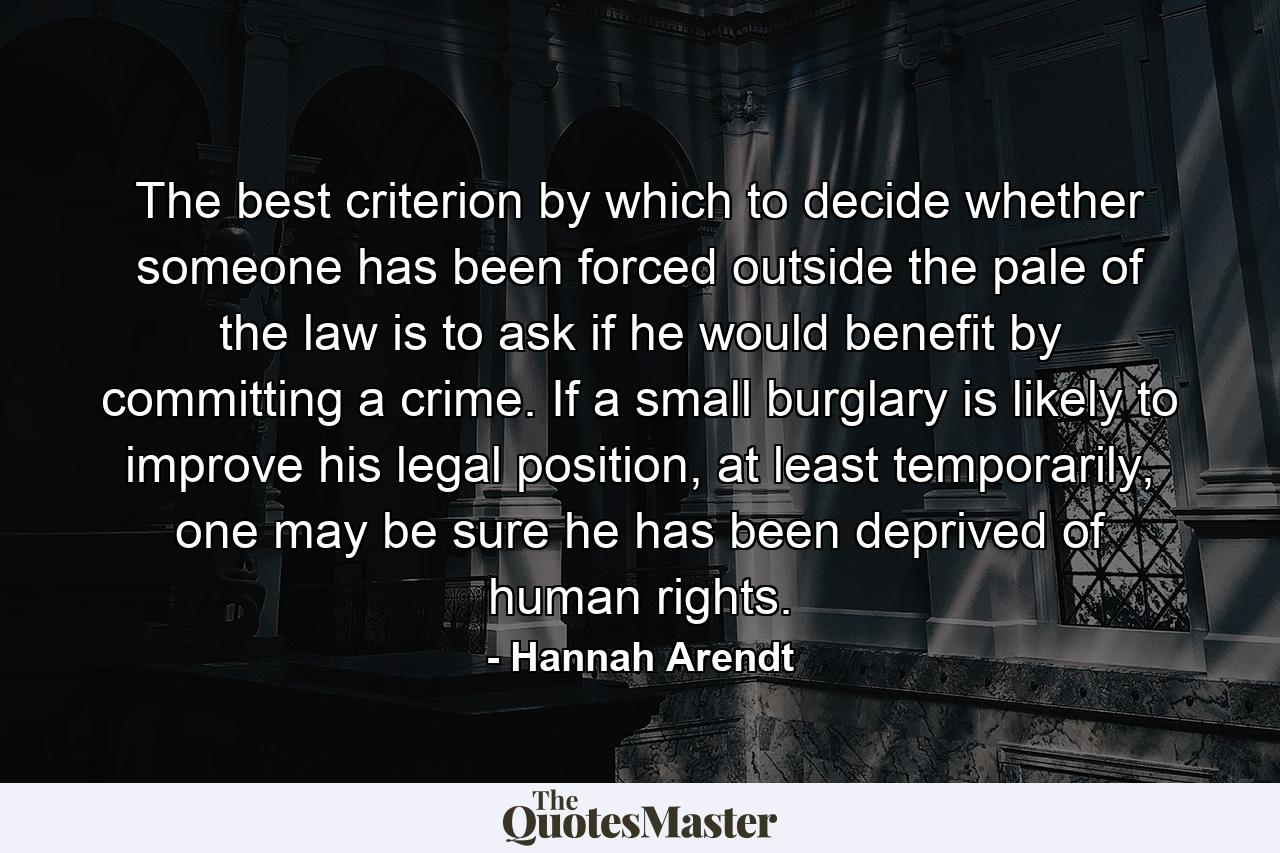 The best criterion by which to decide whether someone has been forced outside the pale of the law is to ask if he would benefit by committing a crime. If a small burglary is likely to improve his legal position, at least temporarily, one may be sure he has been deprived of human rights. - Quote by Hannah Arendt