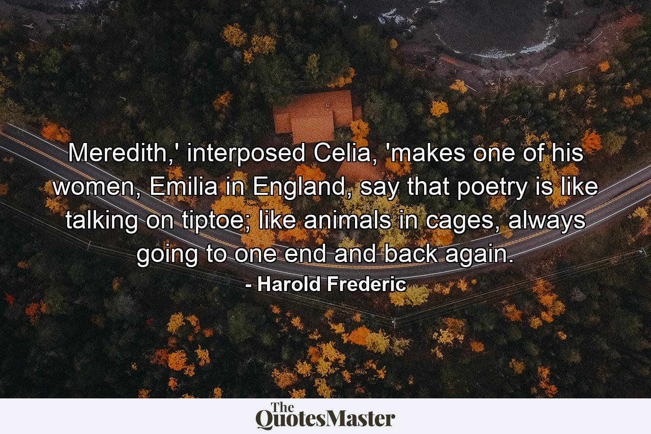 Meredith,' interposed Celia, 'makes one of his women, Emilia in England, say that poetry is like talking on tiptoe; like animals in cages, always going to one end and back again. - Quote by Harold Frederic