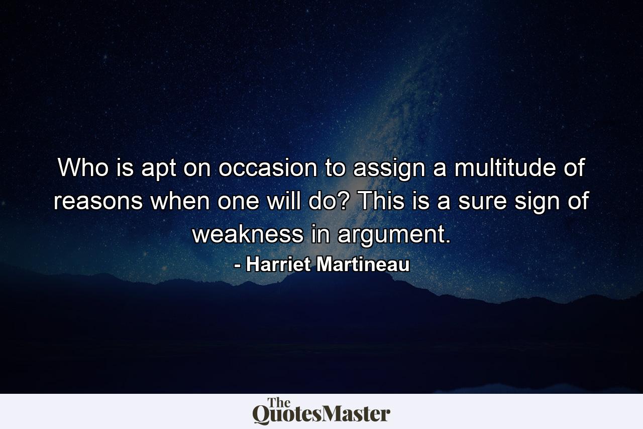 Who is apt  on occasion  to assign a multitude of reasons when one will do? This is a sure sign of weakness in argument. - Quote by Harriet Martineau