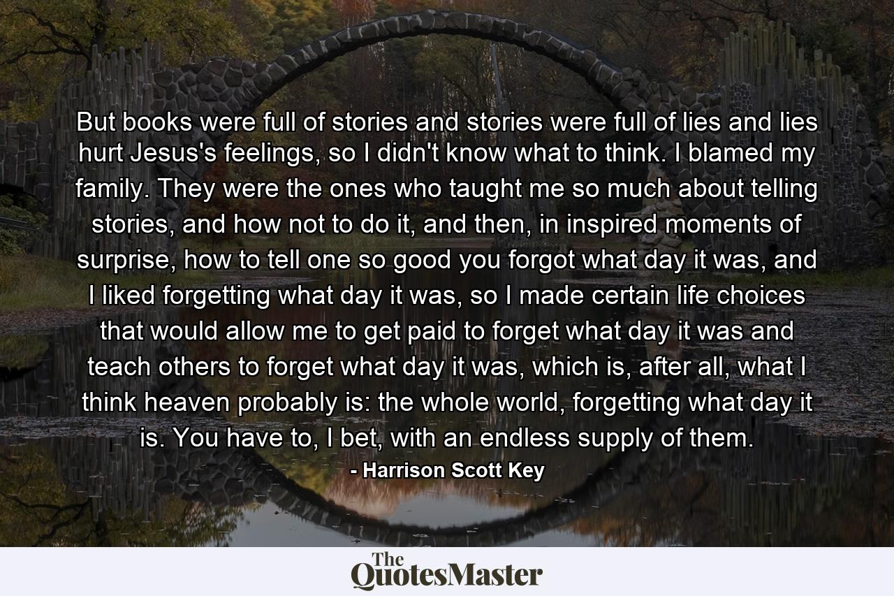 But books were full of stories and stories were full of lies and lies hurt Jesus's feelings, so I didn't know what to think. I blamed my family. They were the ones who taught me so much about telling stories, and how not to do it, and then, in inspired moments of surprise, how to tell one so good you forgot what day it was, and I liked forgetting what day it was, so I made certain life choices that would allow me to get paid to forget what day it was and teach others to forget what day it was, which is, after all, what I think heaven probably is: the whole world, forgetting what day it is. You have to, I bet, with an endless supply of them. - Quote by Harrison Scott Key