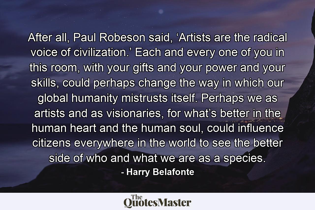 After all, Paul Robeson said, ‘Artists are the radical voice of civilization.’ Each and every one of you in this room, with your gifts and your power and your skills, could perhaps change the way in which our global humanity mistrusts itself. Perhaps we as artists and as visionaries, for what’s better in the human heart and the human soul, could influence citizens everywhere in the world to see the better side of who and what we are as a species. - Quote by Harry Belafonte