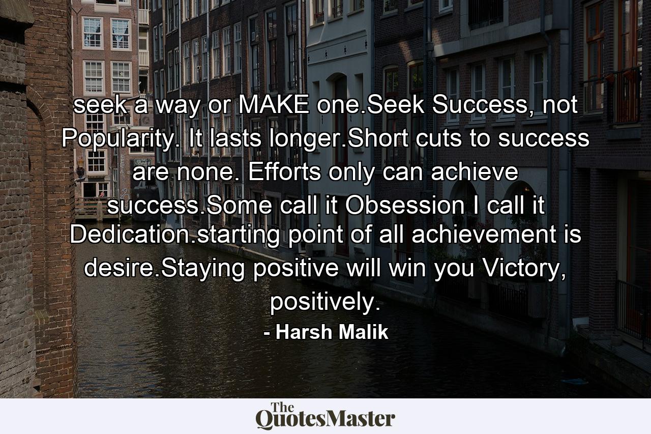 seek a way or MAKE one.Seek Success, not Popularity. It lasts longer.Short cuts to success are none. Efforts only can achieve success.Some call it Obsession I call it Dedication.starting point of all achievement is desire.Staying positive will win you Victory, positively. - Quote by Harsh Malik