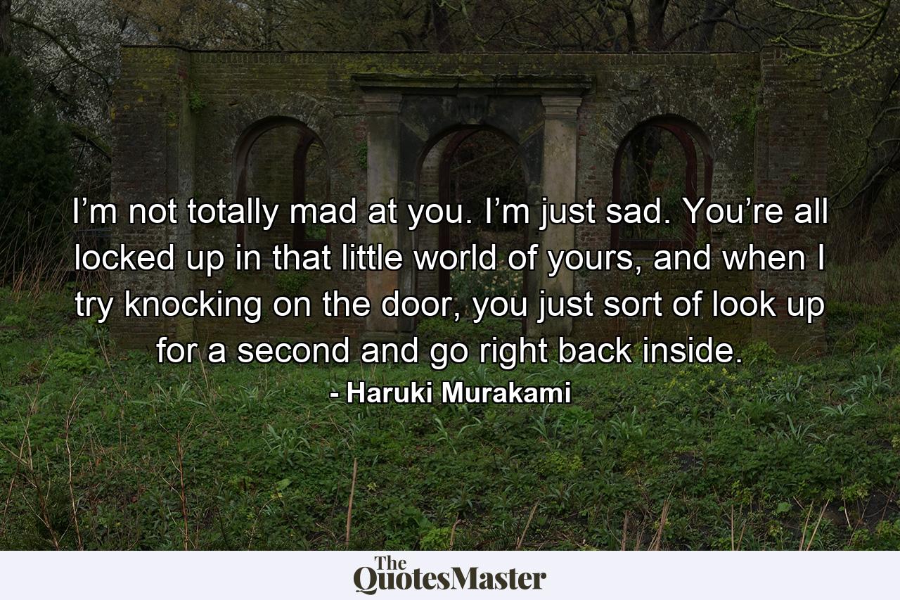 I’m not totally mad at you. I’m just sad. You’re all locked up in that little world of yours, and when I try knocking on the door, you just sort of look up for a second and go right back inside. - Quote by Haruki Murakami