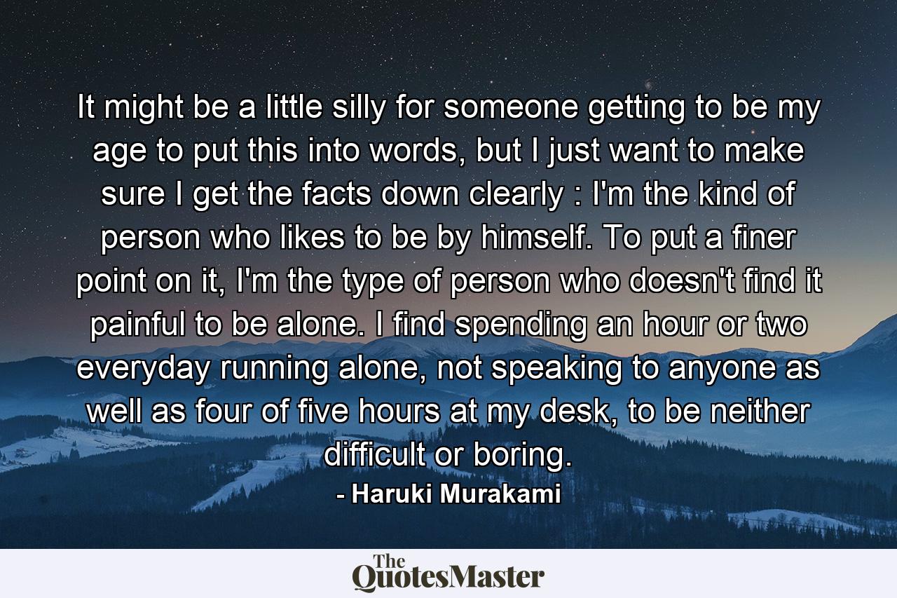 It might be a little silly for someone getting to be my age to put this into words, but I just want to make sure I get the facts down clearly : I'm the kind of person who likes to be by himself. To put a finer point on it, I'm the type of person who doesn't find it painful to be alone. I find spending an hour or two everyday running alone, not speaking to anyone as well as four of five hours at my desk, to be neither difficult or boring. - Quote by Haruki Murakami