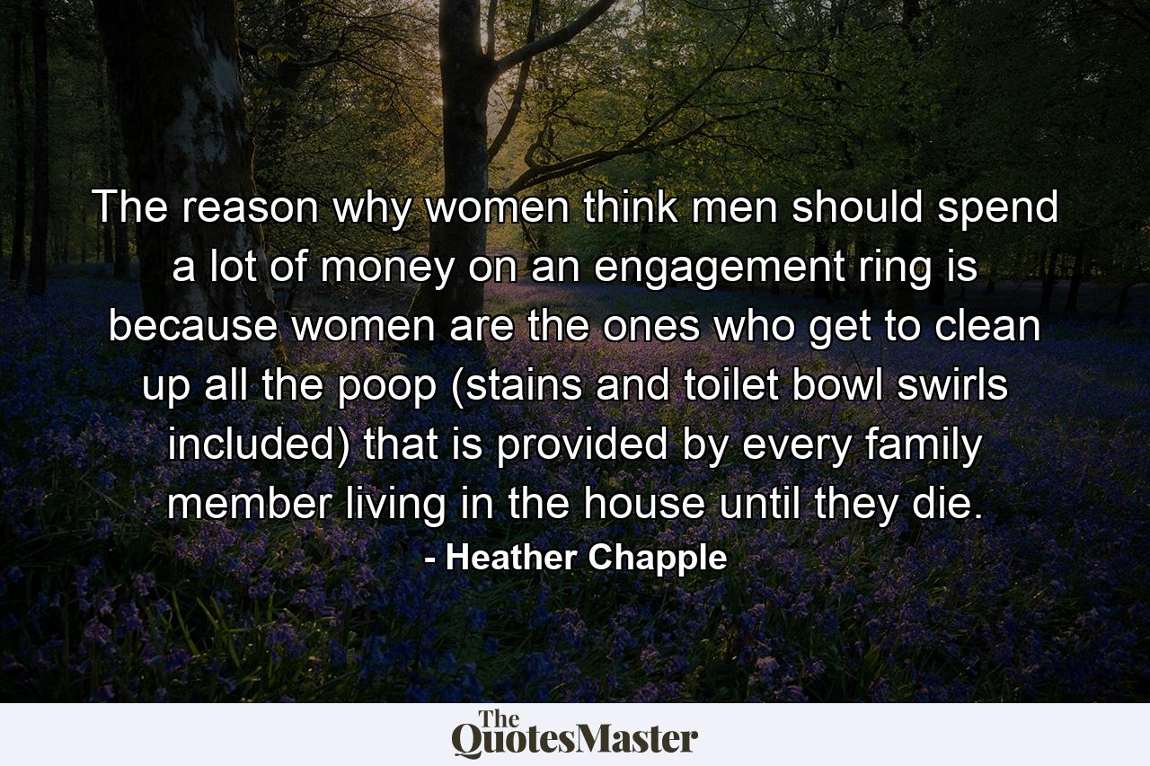 The reason why women think men should spend a lot of money on an engagement ring is because women are the ones who get to clean up all the poop (stains and toilet bowl swirls included) that is provided by every family member living in the house until they die. - Quote by Heather Chapple