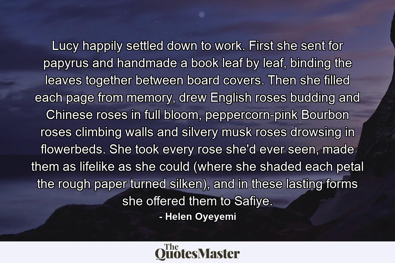 Lucy happily settled down to work. First she sent for papyrus and handmade a book leaf by leaf, binding the leaves together between board covers. Then she filled each page from memory, drew English roses budding and Chinese roses in full bloom, peppercorn-pink Bourbon roses climbing walls and silvery musk roses drowsing in flowerbeds. She took every rose she'd ever seen, made them as lifelike as she could (where she shaded each petal the rough paper turned silken), and in these lasting forms she offered them to Safiye. - Quote by Helen Oyeyemi