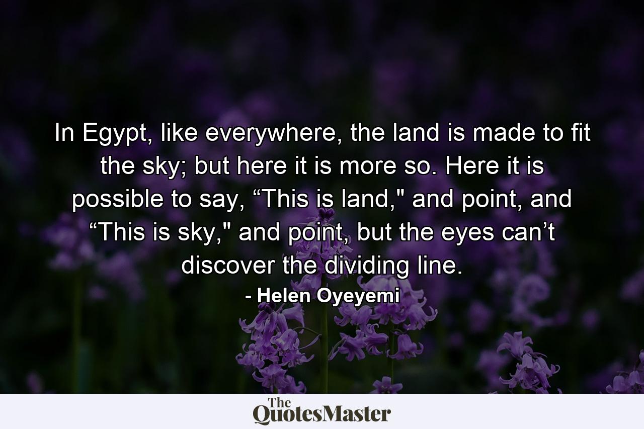 In Egypt, like everywhere, the land is made to fit the sky; but here it is more so. Here it is possible to say, “This is land,