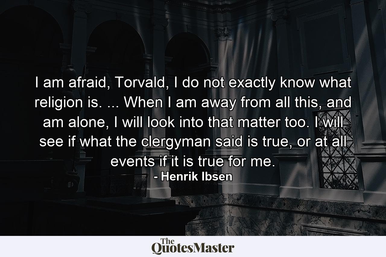 I am afraid, Torvald, I do not exactly know what religion is. ... When I am away from all this, and am alone, I will look into that matter too. I will see if what the clergyman said is true, or at all events if it is true for me. - Quote by Henrik Ibsen