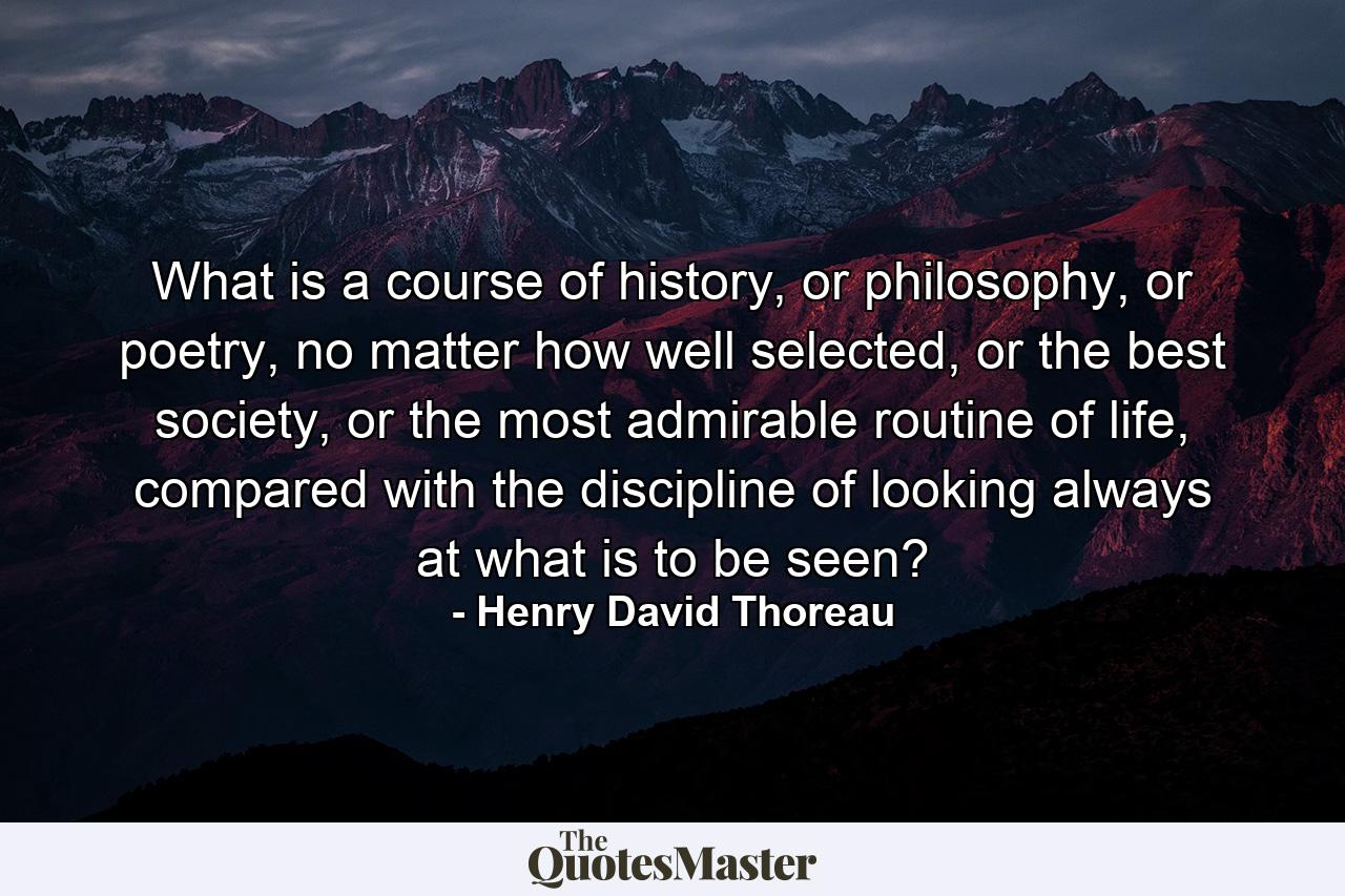 What is a course of history, or philosophy, or poetry, no matter how well selected, or the best society, or the most admirable routine of life, compared with the discipline of looking always at what is to be seen? - Quote by Henry David Thoreau