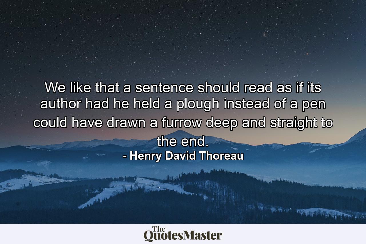 We like that a sentence should read as if its author  had he held a plough instead of a pen  could have drawn a furrow deep and straight to the end. - Quote by Henry David Thoreau