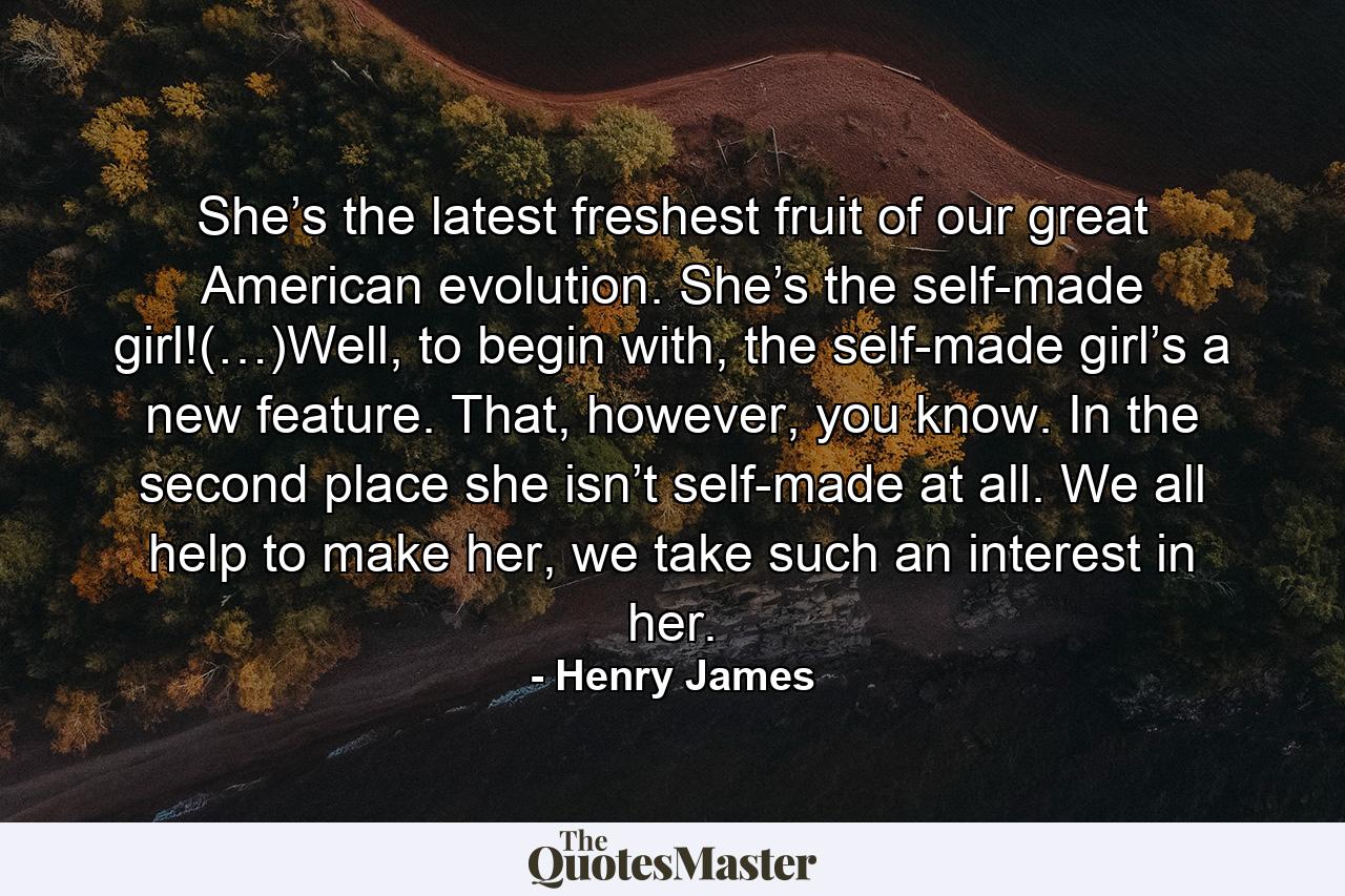 She’s the latest freshest fruit of our great American evolution. She’s the self-made girl!(…)Well, to begin with, the self-made girl’s a new feature. That, however, you know. In the second place she isn’t self-made at all. We all help to make her, we take such an interest in her. - Quote by Henry James