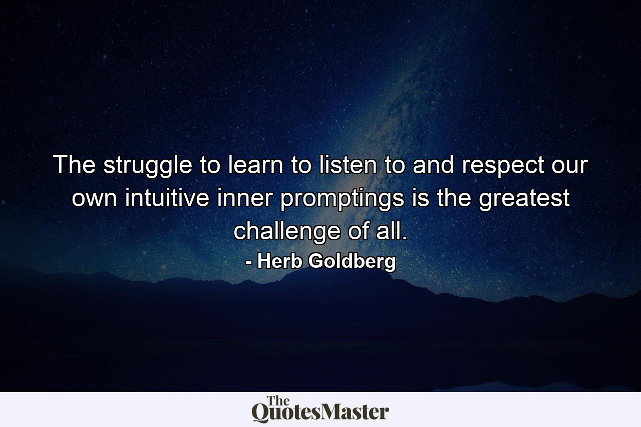 The struggle to learn to listen to and respect our own intuitive  inner promptings is the greatest challenge of all. - Quote by Herb Goldberg