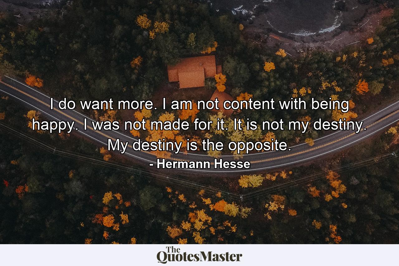 I do want more. I am not content with being happy. I was not made for it. It is not my destiny. My destiny is the opposite. - Quote by Hermann Hesse