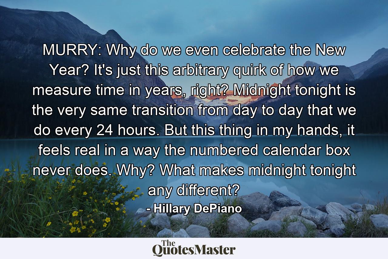 MURRY: Why do we even celebrate the New Year? It's just this arbitrary quirk of how we measure time in years, right? Midnight tonight is the very same transition from day to day that we do every 24 hours. But this thing in my hands, it feels real in a way the numbered calendar box never does. Why? What makes midnight tonight any different? - Quote by Hillary DePiano