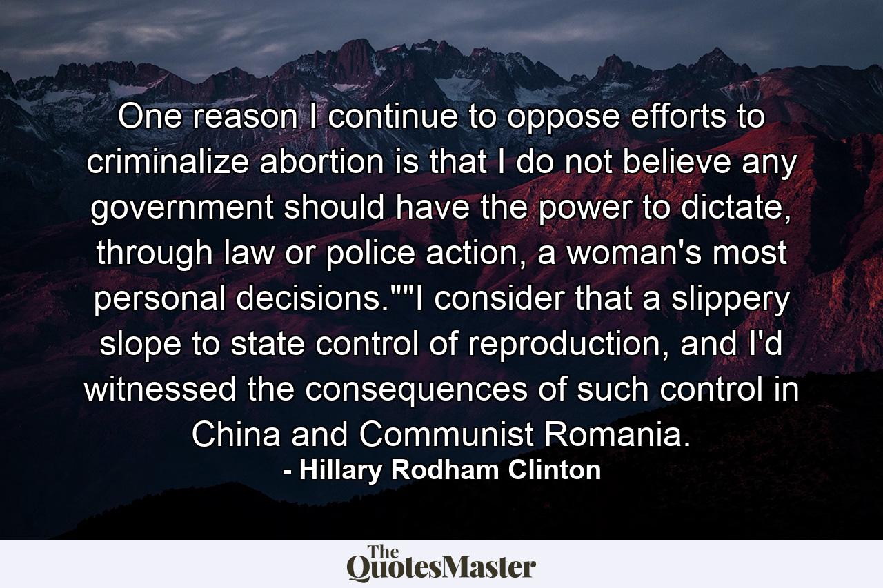 One reason I continue to oppose efforts to criminalize abortion is that I do not believe any government should have the power to dictate, through law or police action, a woman's most personal decisions.