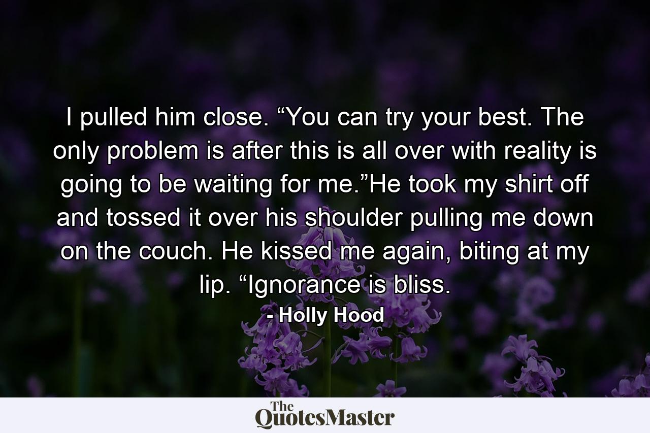 I pulled him close. “You can try your best. The only problem is after this is all over with reality is going to be waiting for me.”He took my shirt off and tossed it over his shoulder pulling me down on the couch. He kissed me again, biting at my lip. “Ignorance is bliss. - Quote by Holly Hood