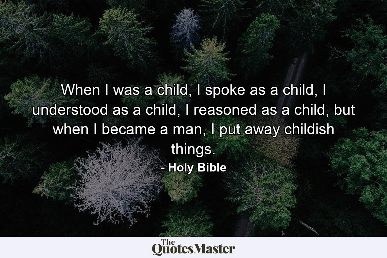 When I was a child, I spoke as a child, I understood as a child, I reasoned as a child, but when I became a man, I put away childish things. - Quote by Holy Bible