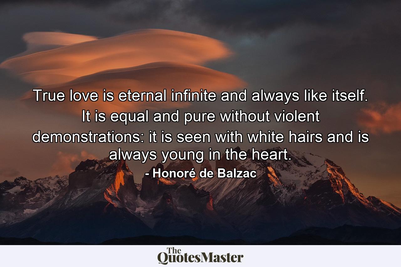 True love is eternal  infinite  and always like itself. It is equal and pure  without violent demonstrations: it is seen with white hairs and is always young in the heart. - Quote by Honoré de Balzac